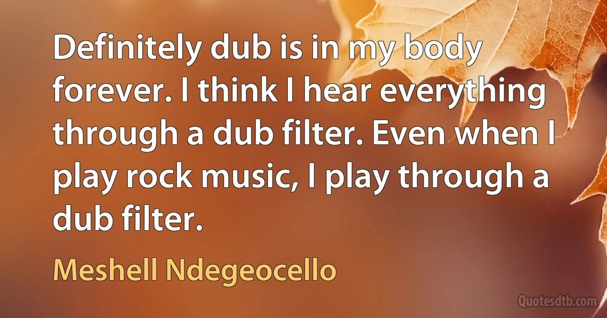 Definitely dub is in my body forever. I think I hear everything through a dub filter. Even when I play rock music, I play through a dub filter. (Meshell Ndegeocello)