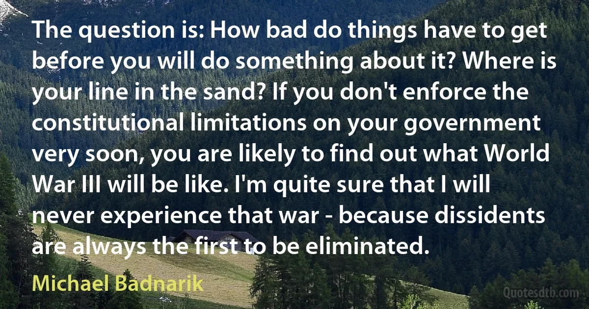 The question is: How bad do things have to get before you will do something about it? Where is your line in the sand? If you don't enforce the constitutional limitations on your government very soon, you are likely to find out what World War III will be like. I'm quite sure that I will never experience that war - because dissidents are always the first to be eliminated. (Michael Badnarik)