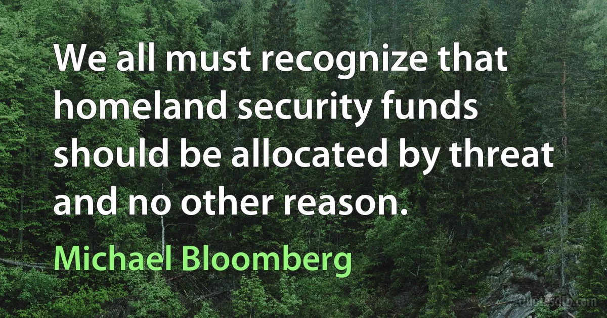 We all must recognize that homeland security funds should be allocated by threat and no other reason. (Michael Bloomberg)