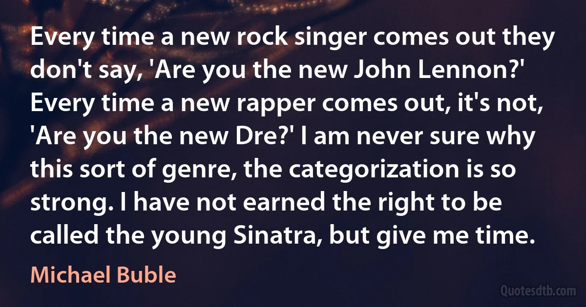 Every time a new rock singer comes out they don't say, 'Are you the new John Lennon?' Every time a new rapper comes out, it's not, 'Are you the new Dre?' I am never sure why this sort of genre, the categorization is so strong. I have not earned the right to be called the young Sinatra, but give me time. (Michael Buble)