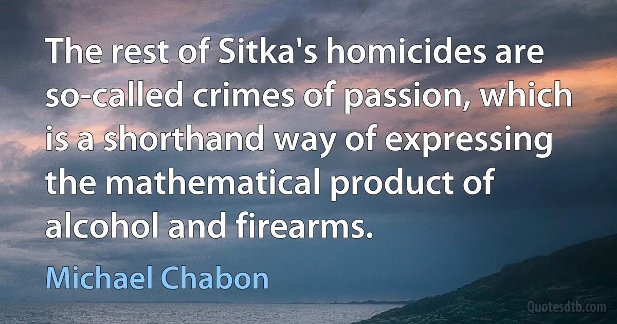 The rest of Sitka's homicides are so-called crimes of passion, which is a shorthand way of expressing the mathematical product of alcohol and firearms. (Michael Chabon)