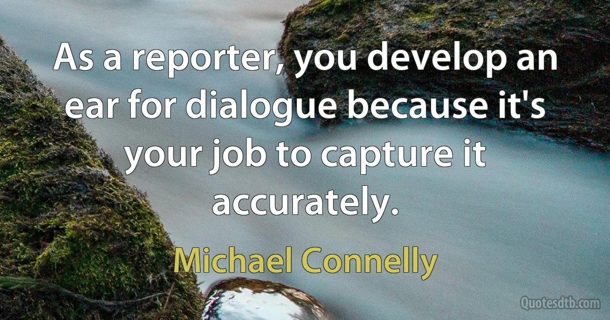 As a reporter, you develop an ear for dialogue because it's your job to capture it accurately. (Michael Connelly)