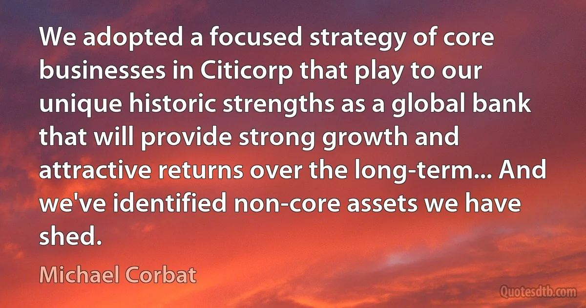 We adopted a focused strategy of core businesses in Citicorp that play to our unique historic strengths as a global bank that will provide strong growth and attractive returns over the long-term... And we've identified non-core assets we have shed. (Michael Corbat)