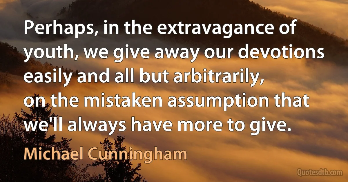 Perhaps, in the extravagance of youth, we give away our devotions easily and all but arbitrarily, on the mistaken assumption that we'll always have more to give. (Michael Cunningham)