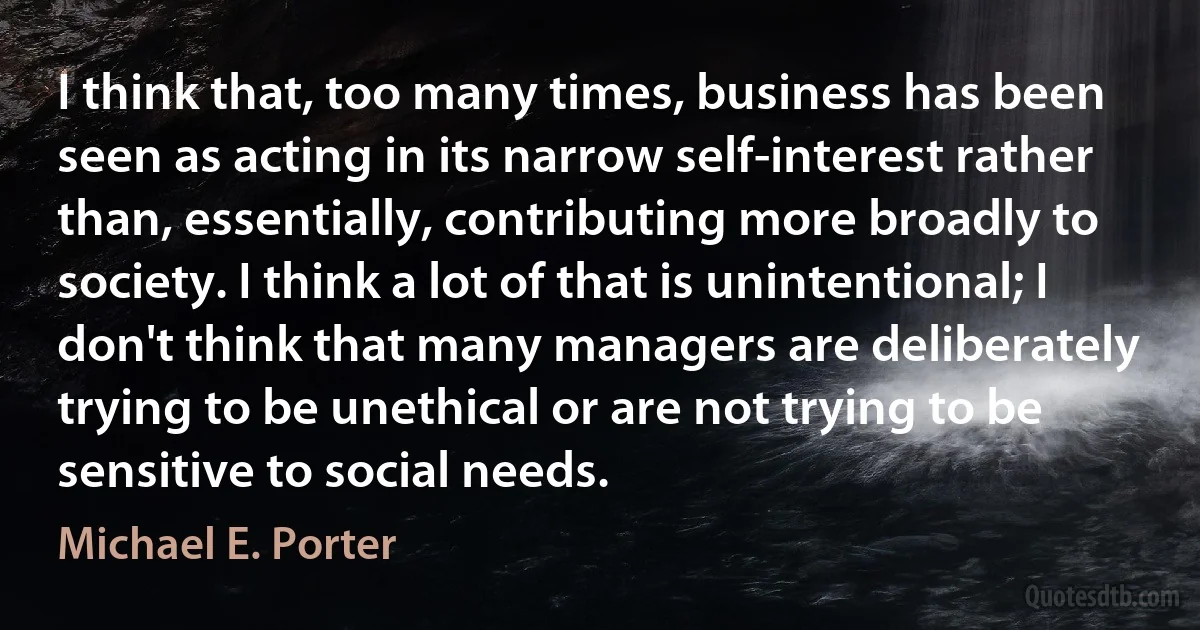 I think that, too many times, business has been seen as acting in its narrow self-interest rather than, essentially, contributing more broadly to society. I think a lot of that is unintentional; I don't think that many managers are deliberately trying to be unethical or are not trying to be sensitive to social needs. (Michael E. Porter)