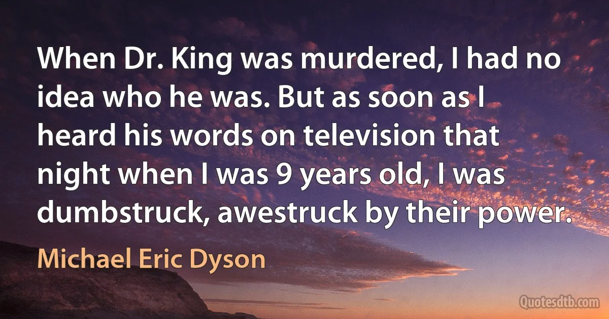 When Dr. King was murdered, I had no idea who he was. But as soon as I heard his words on television that night when I was 9 years old, I was dumbstruck, awestruck by their power. (Michael Eric Dyson)