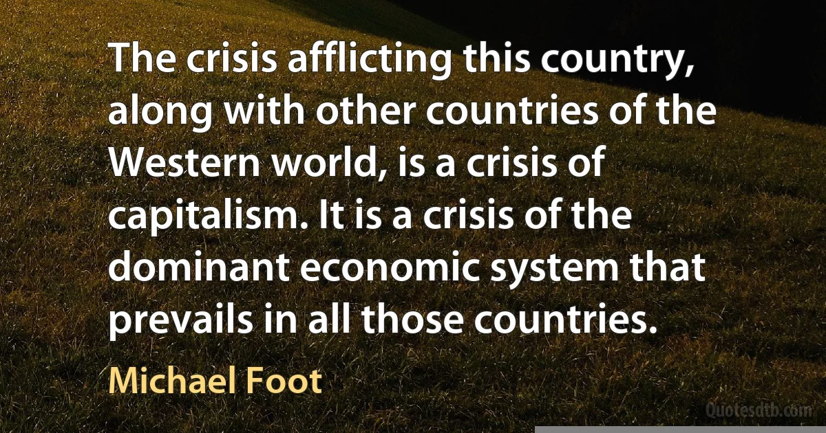 The crisis afflicting this country, along with other countries of the Western world, is a crisis of capitalism. It is a crisis of the dominant economic system that prevails in all those countries. (Michael Foot)