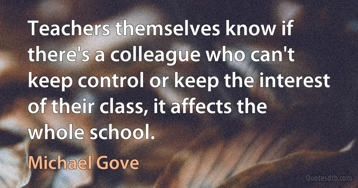 Teachers themselves know if there's a colleague who can't keep control or keep the interest of their class, it affects the whole school. (Michael Gove)