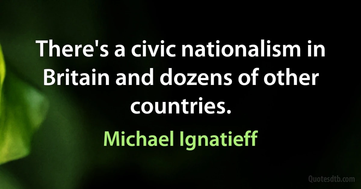 There's a civic nationalism in Britain and dozens of other countries. (Michael Ignatieff)