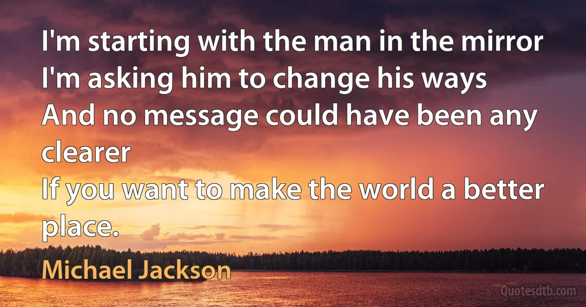 I'm starting with the man in the mirror
I'm asking him to change his ways
And no message could have been any clearer
If you want to make the world a better place. (Michael Jackson)