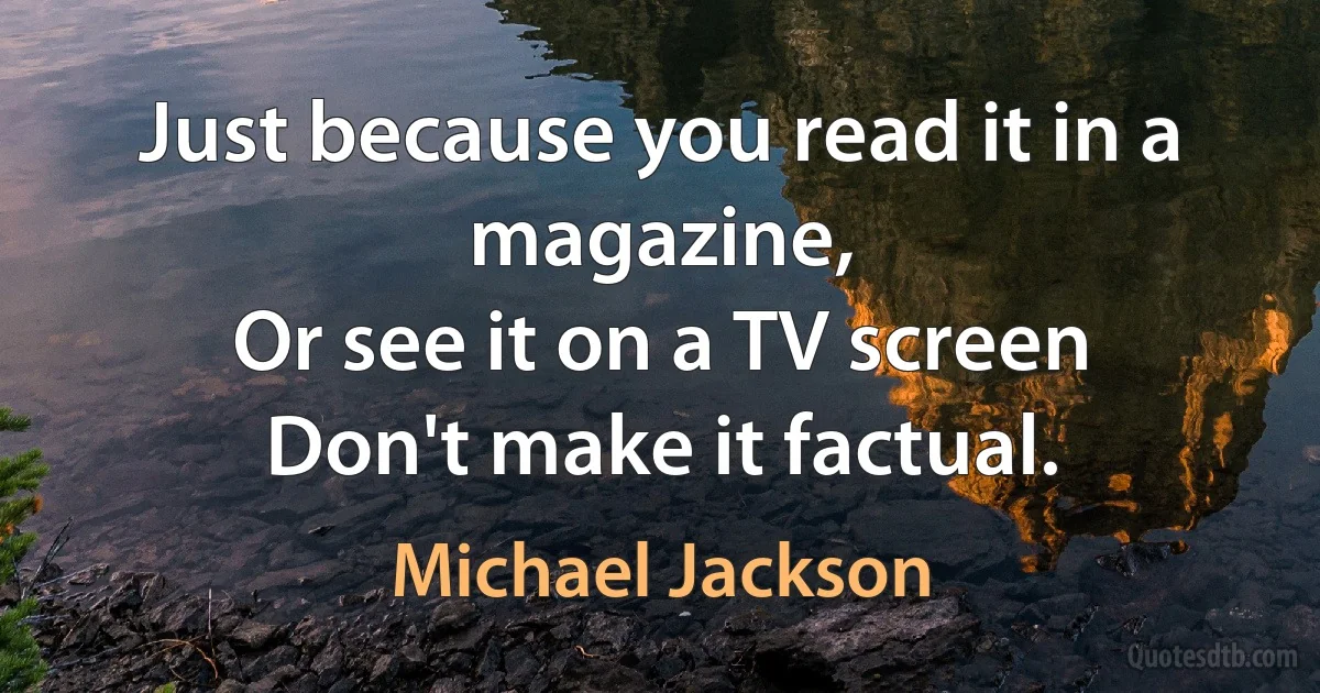 Just because you read it in a magazine,
Or see it on a TV screen
Don't make it factual. (Michael Jackson)