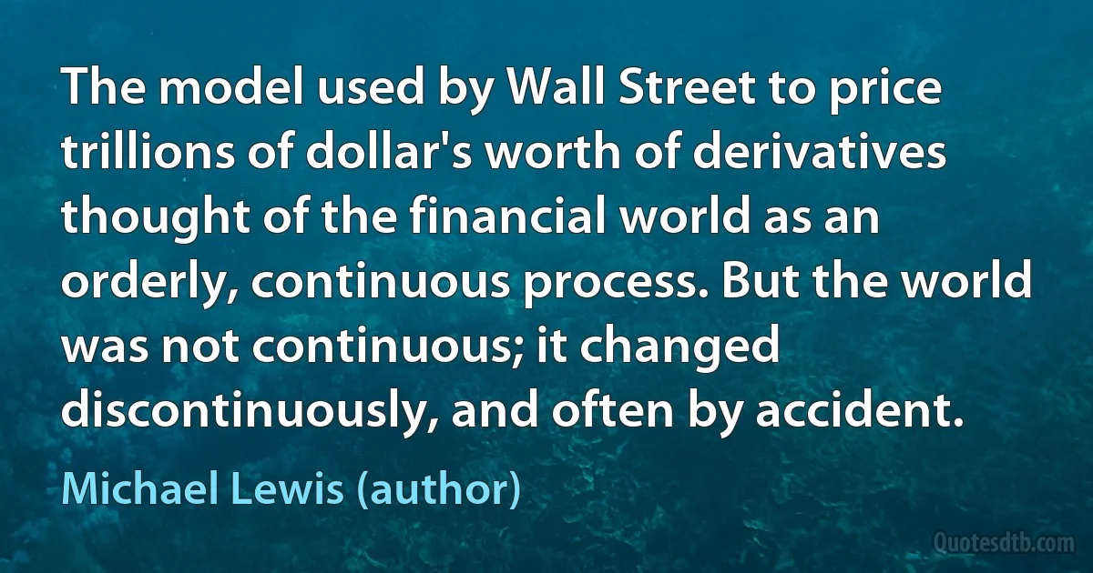 The model used by Wall Street to price trillions of dollar's worth of derivatives thought of the financial world as an orderly, continuous process. But the world was not continuous; it changed discontinuously, and often by accident. (Michael Lewis (author))