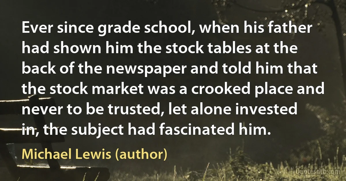 Ever since grade school, when his father had shown him the stock tables at the back of the newspaper and told him that the stock market was a crooked place and never to be trusted, let alone invested in, the subject had fascinated him. (Michael Lewis (author))