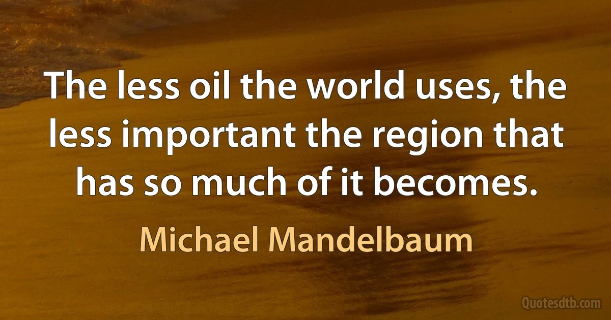 The less oil the world uses, the less important the region that has so much of it becomes. (Michael Mandelbaum)