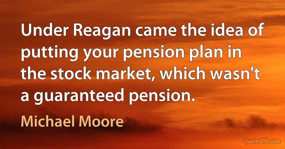 Under Reagan came the idea of putting your pension plan in the stock market, which wasn't a guaranteed pension. (Michael Moore)