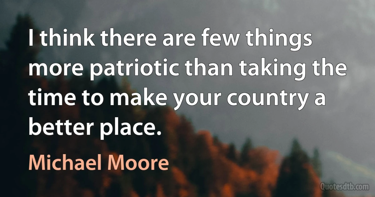 I think there are few things more patriotic than taking the time to make your country a better place. (Michael Moore)