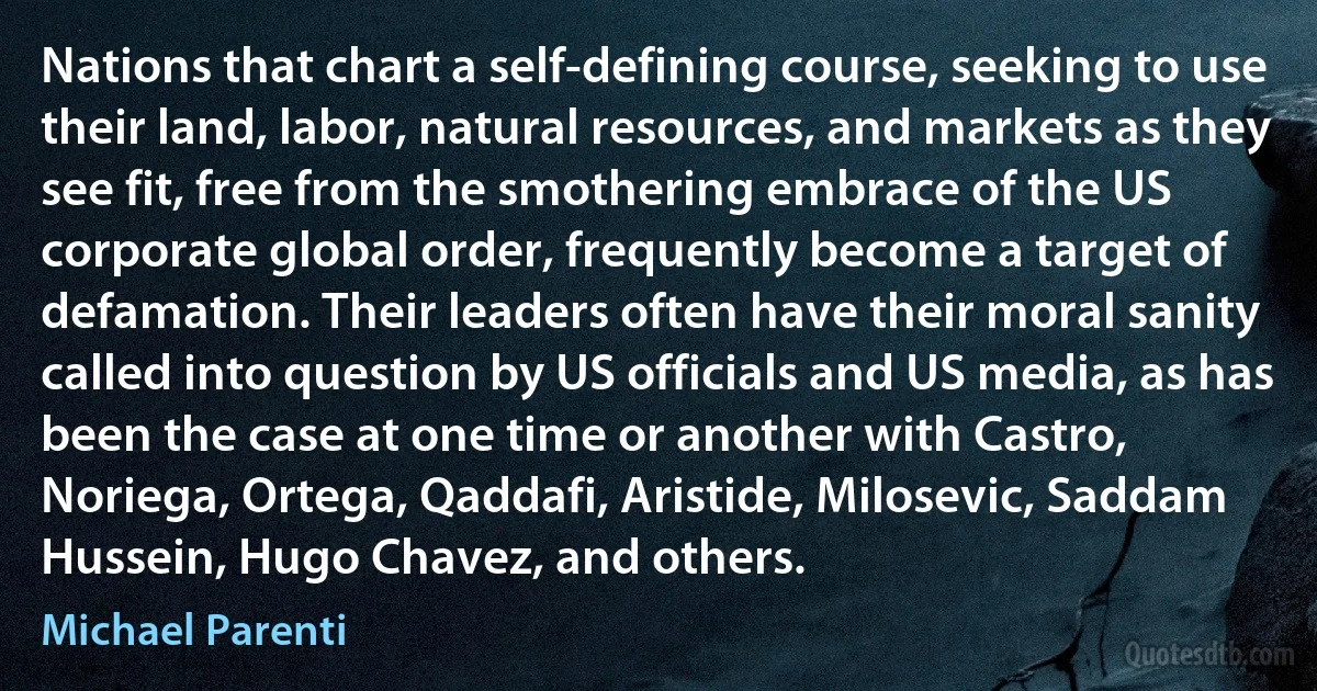 Nations that chart a self-defining course, seeking to use their land, labor, natural resources, and markets as they see fit, free from the smothering embrace of the US corporate global order, frequently become a target of defamation. Their leaders often have their moral sanity called into question by US officials and US media, as has been the case at one time or another with Castro, Noriega, Ortega, Qaddafi, Aristide, Milosevic, Saddam Hussein, Hugo Chavez, and others. (Michael Parenti)