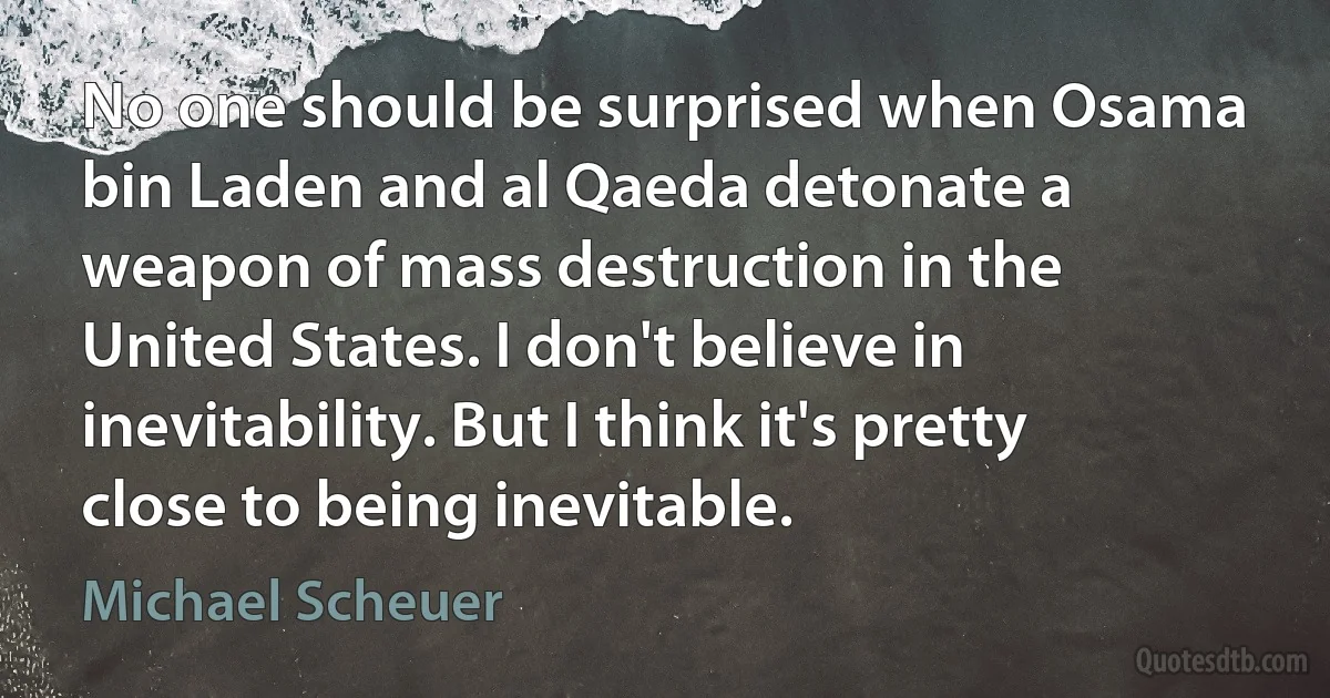 No one should be surprised when Osama bin Laden and al Qaeda detonate a weapon of mass destruction in the United States. I don't believe in inevitability. But I think it's pretty close to being inevitable. (Michael Scheuer)