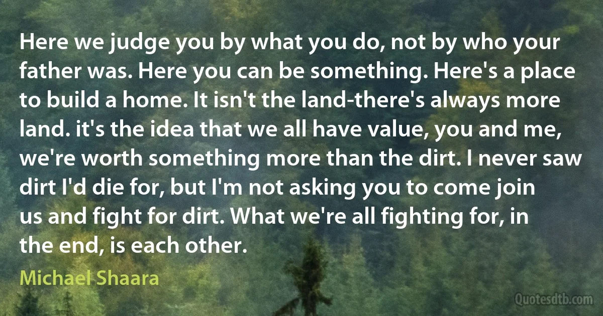 Here we judge you by what you do, not by who your father was. Here you can be something. Here's a place to build a home. It isn't the land-there's always more land. it's the idea that we all have value, you and me, we're worth something more than the dirt. I never saw dirt I'd die for, but I'm not asking you to come join us and fight for dirt. What we're all fighting for, in the end, is each other. (Michael Shaara)