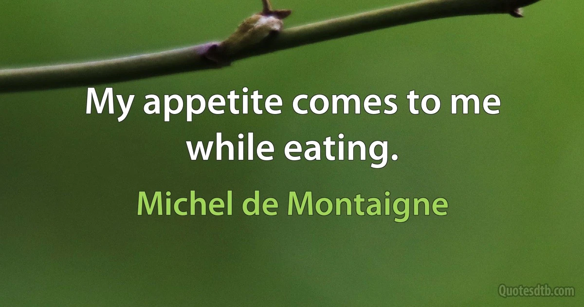 My appetite comes to me while eating. (Michel de Montaigne)