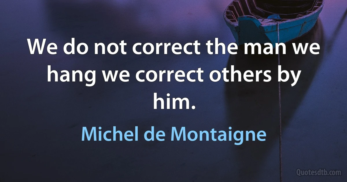 We do not correct the man we hang we correct others by him. (Michel de Montaigne)