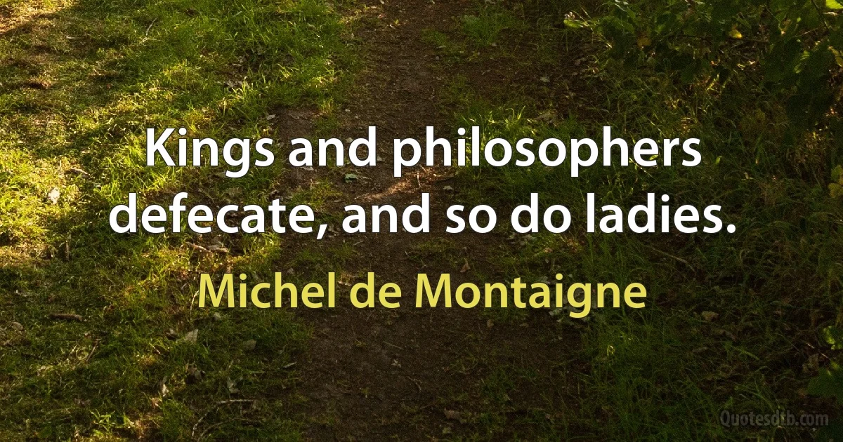 Kings and philosophers defecate, and so do ladies. (Michel de Montaigne)