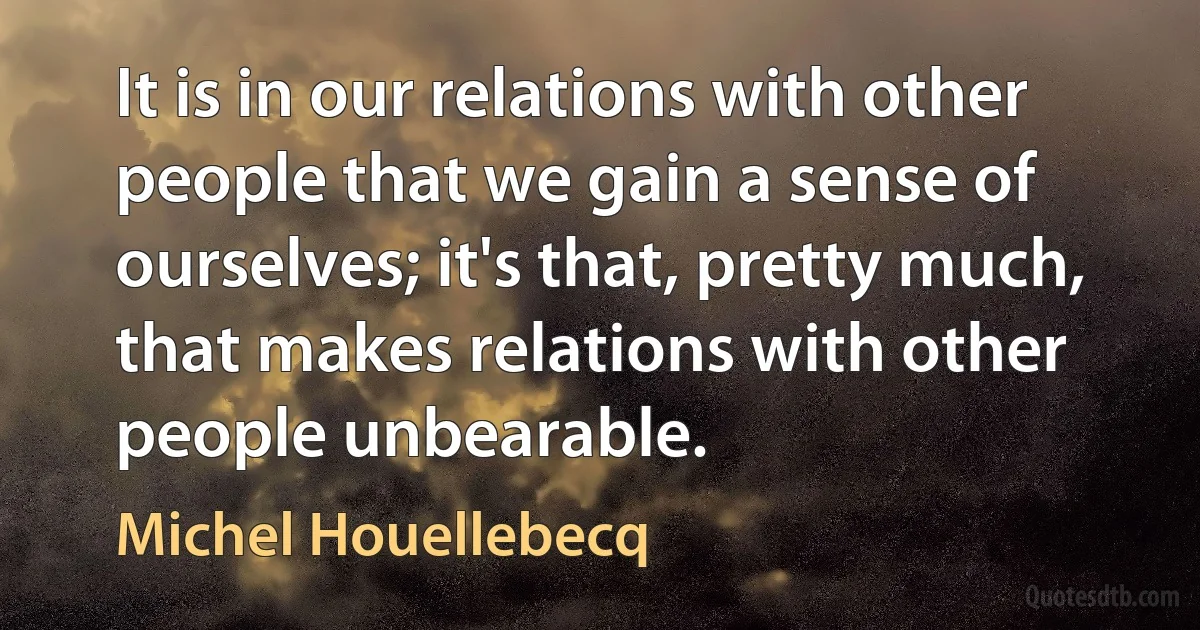 It is in our relations with other people that we gain a sense of ourselves; it's that, pretty much, that makes relations with other people unbearable. (Michel Houellebecq)