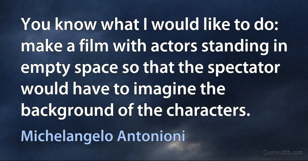 You know what I would like to do: make a film with actors standing in empty space so that the spectator would have to imagine the background of the characters. (Michelangelo Antonioni)