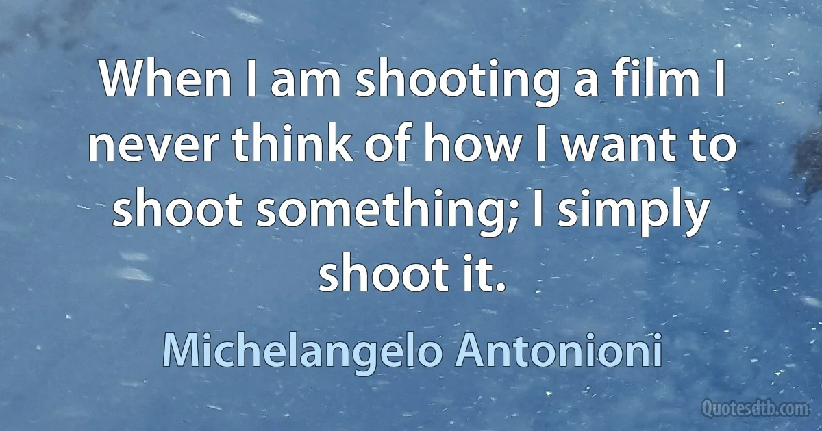 When I am shooting a film I never think of how I want to shoot something; I simply shoot it. (Michelangelo Antonioni)