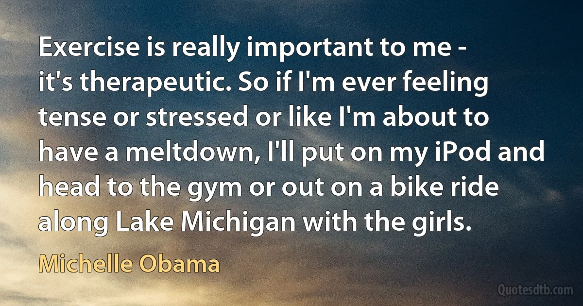 Exercise is really important to me - it's therapeutic. So if I'm ever feeling tense or stressed or like I'm about to have a meltdown, I'll put on my iPod and head to the gym or out on a bike ride along Lake Michigan with the girls. (Michelle Obama)