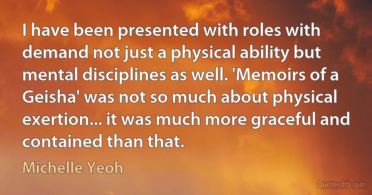 I have been presented with roles with demand not just a physical ability but mental disciplines as well. 'Memoirs of a Geisha' was not so much about physical exertion... it was much more graceful and contained than that. (Michelle Yeoh)