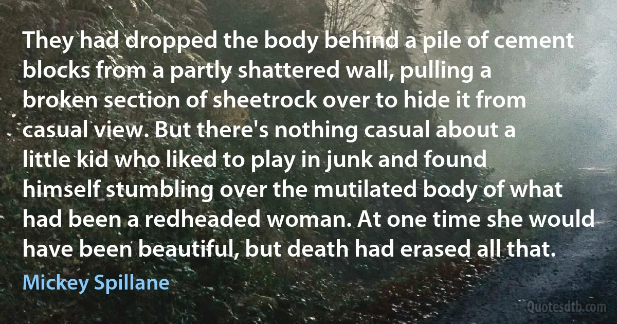 They had dropped the body behind a pile of cement blocks from a partly shattered wall, pulling a broken section of sheetrock over to hide it from casual view. But there's nothing casual about a little kid who liked to play in junk and found himself stumbling over the mutilated body of what had been a redheaded woman. At one time she would have been beautiful, but death had erased all that. (Mickey Spillane)