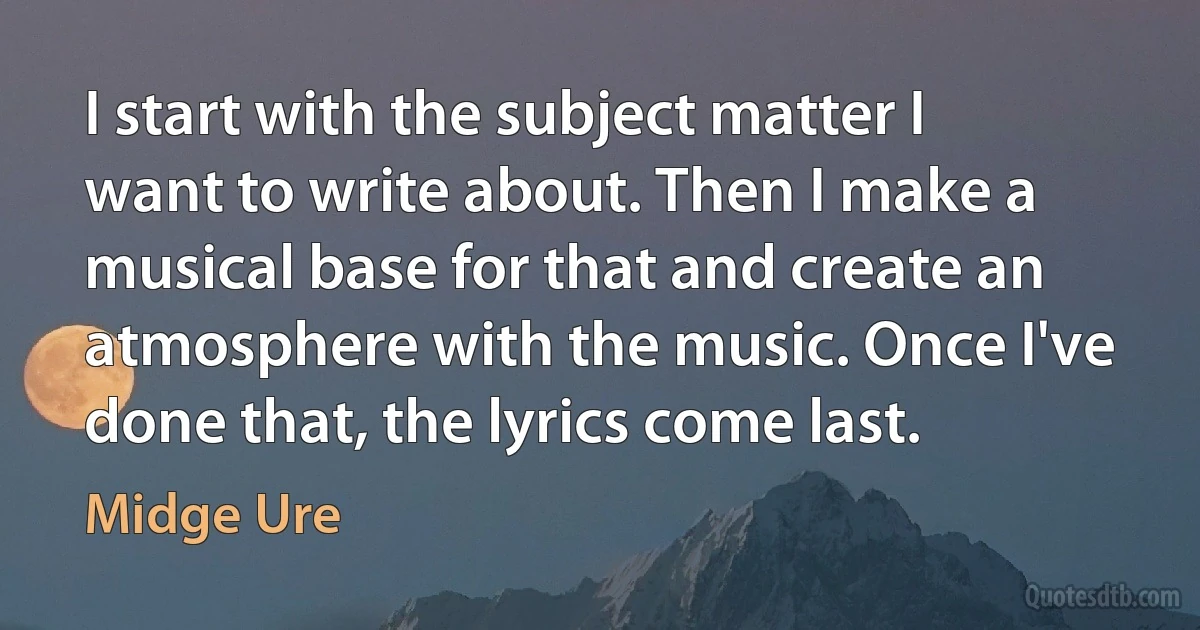 I start with the subject matter I want to write about. Then I make a musical base for that and create an atmosphere with the music. Once I've done that, the lyrics come last. (Midge Ure)