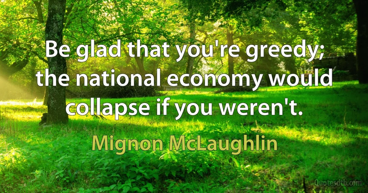 Be glad that you're greedy; the national economy would collapse if you weren't. (Mignon McLaughlin)