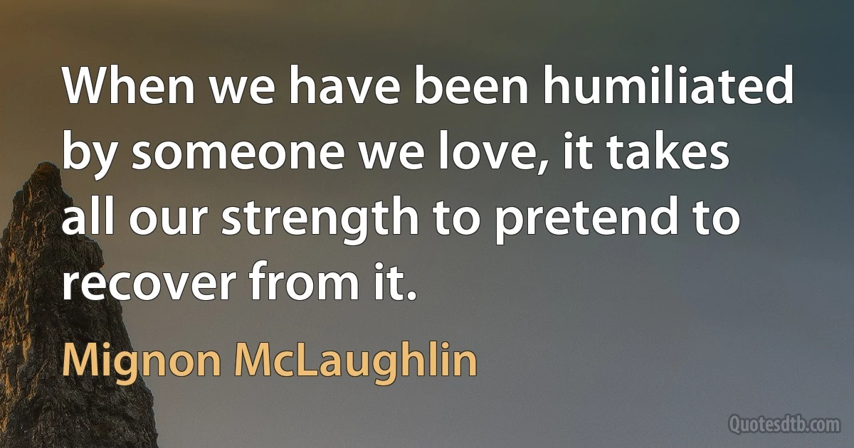 When we have been humiliated by someone we love, it takes all our strength to pretend to recover from it. (Mignon McLaughlin)