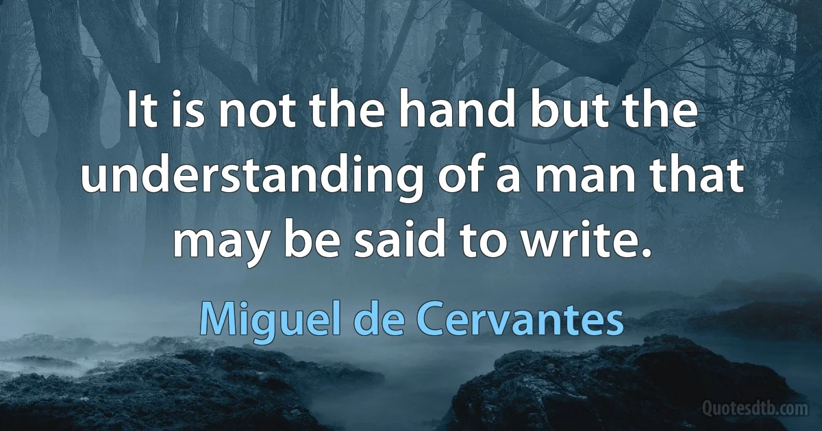 It is not the hand but the understanding of a man that may be said to write. (Miguel de Cervantes)