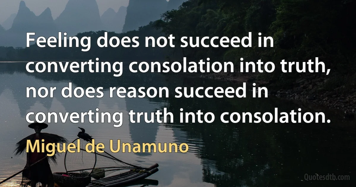 Feeling does not succeed in converting consolation into truth, nor does reason succeed in converting truth into consolation. (Miguel de Unamuno)