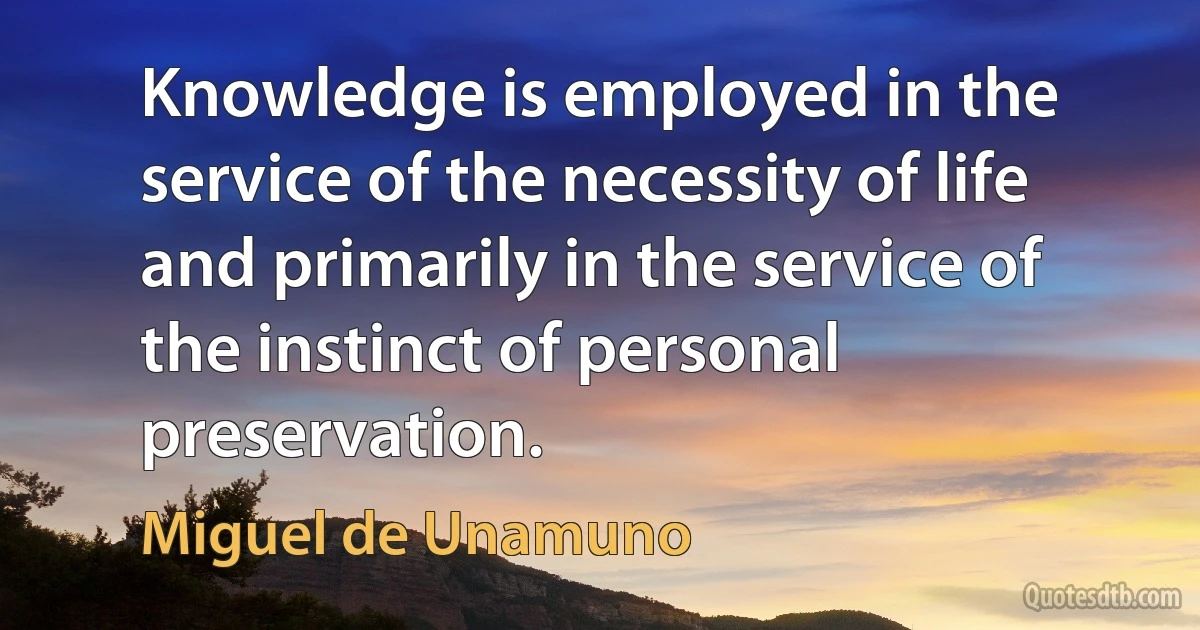 Knowledge is employed in the service of the necessity of life and primarily in the service of the instinct of personal preservation. (Miguel de Unamuno)