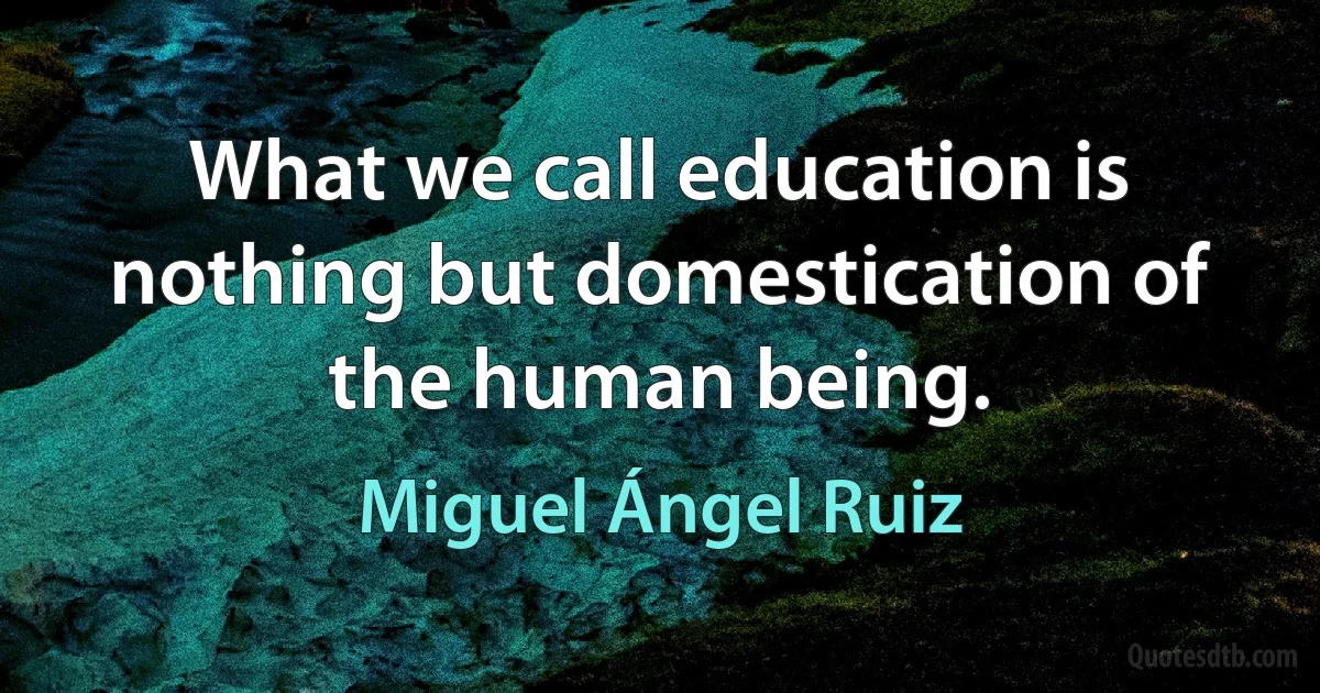 What we call education is nothing but domestication of the human being. (Miguel Ángel Ruiz)