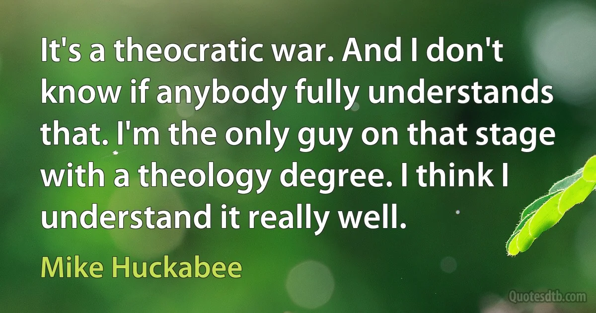 It's a theocratic war. And I don't know if anybody fully understands that. I'm the only guy on that stage with a theology degree. I think I understand it really well. (Mike Huckabee)