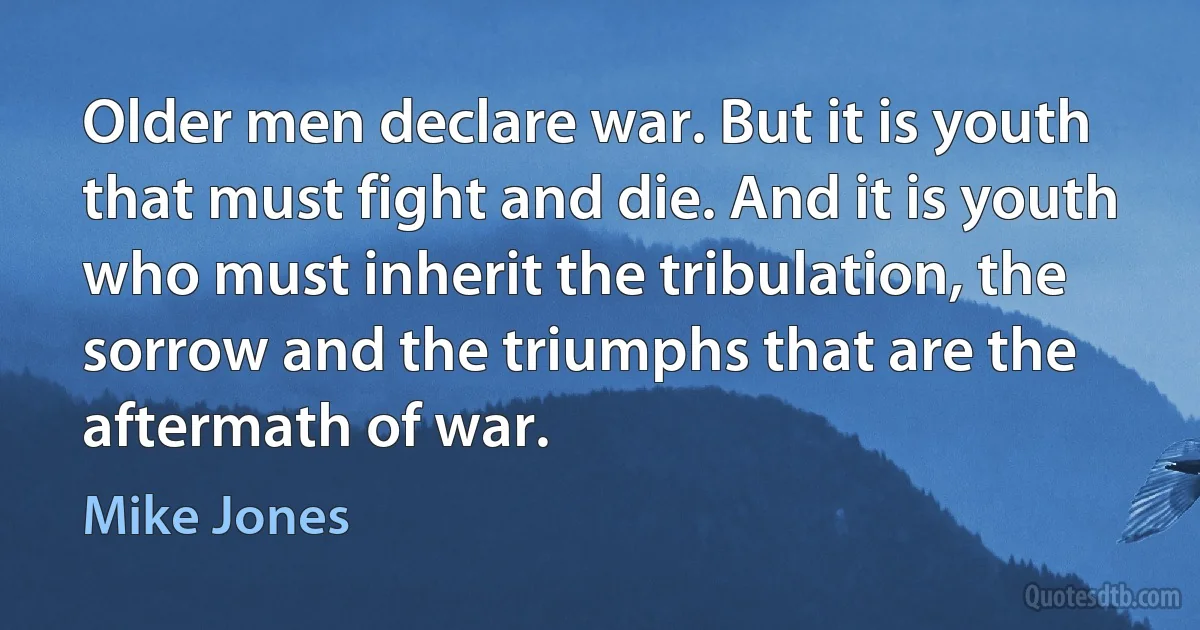 Older men declare war. But it is youth that must fight and die. And it is youth who must inherit the tribulation, the sorrow and the triumphs that are the aftermath of war. (Mike Jones)