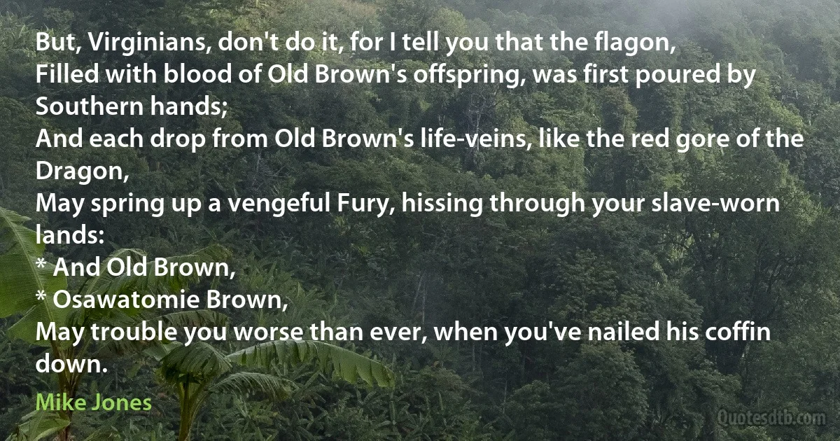 But, Virginians, don't do it, for I tell you that the flagon,
Filled with blood of Old Brown's offspring, was first poured by Southern hands;
And each drop from Old Brown's life-veins, like the red gore of the Dragon,
May spring up a vengeful Fury, hissing through your slave-worn lands:
* And Old Brown,
* Osawatomie Brown,
May trouble you worse than ever, when you've nailed his coffin down. (Mike Jones)