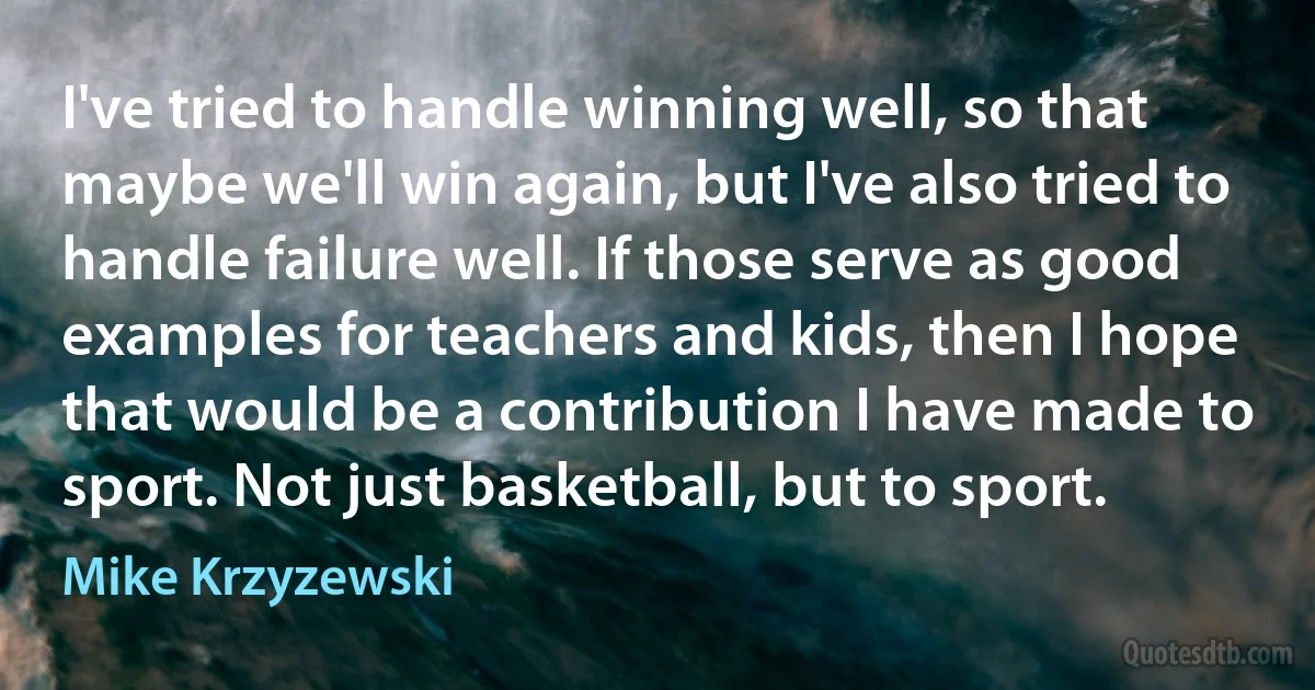 I've tried to handle winning well, so that maybe we'll win again, but I've also tried to handle failure well. If those serve as good examples for teachers and kids, then I hope that would be a contribution I have made to sport. Not just basketball, but to sport. (Mike Krzyzewski)