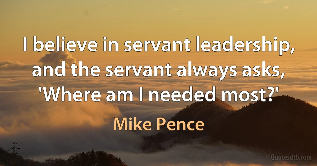 I believe in servant leadership, and the servant always asks, 'Where am I needed most?' (Mike Pence)