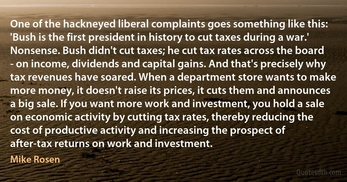 One of the hackneyed liberal complaints goes something like this: 'Bush is the first president in history to cut taxes during a war.' Nonsense. Bush didn't cut taxes; he cut tax rates across the board - on income, dividends and capital gains. And that's precisely why tax revenues have soared. When a department store wants to make more money, it doesn't raise its prices, it cuts them and announces a big sale. If you want more work and investment, you hold a sale on economic activity by cutting tax rates, thereby reducing the cost of productive activity and increasing the prospect of after-tax returns on work and investment. (Mike Rosen)