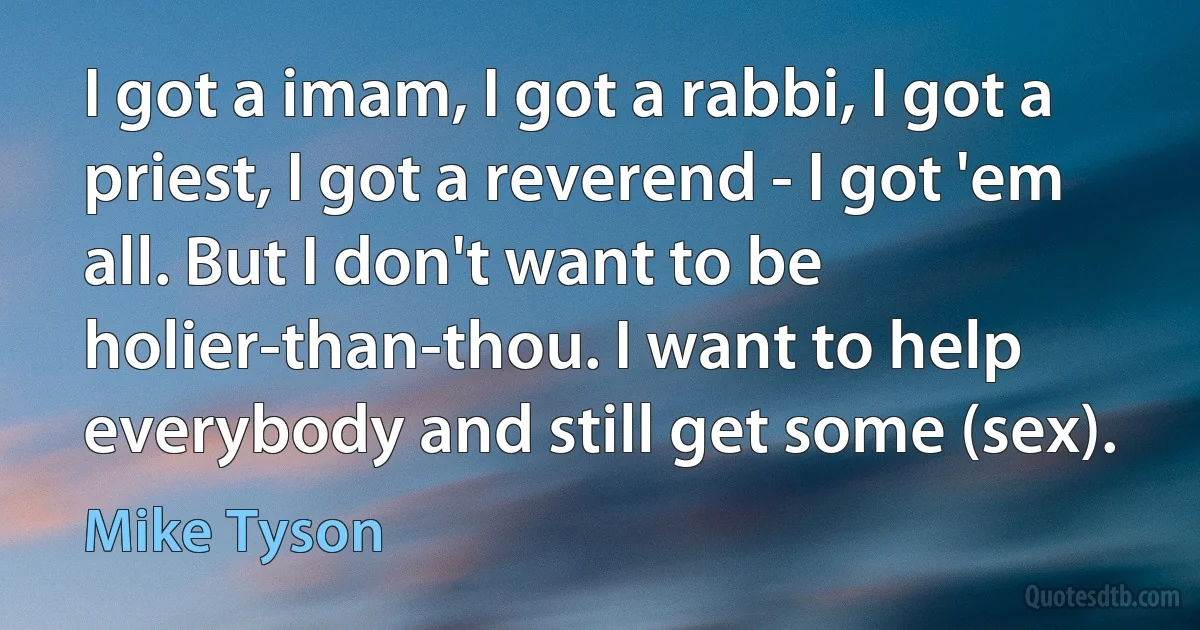 I got a imam, I got a rabbi, I got a priest, I got a reverend - I got 'em all. But I don't want to be holier-than-thou. I want to help everybody and still get some (sex). (Mike Tyson)