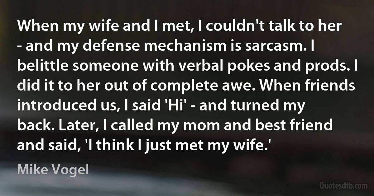 When my wife and I met, I couldn't talk to her - and my defense mechanism is sarcasm. I belittle someone with verbal pokes and prods. I did it to her out of complete awe. When friends introduced us, I said 'Hi' - and turned my back. Later, I called my mom and best friend and said, 'I think I just met my wife.' (Mike Vogel)