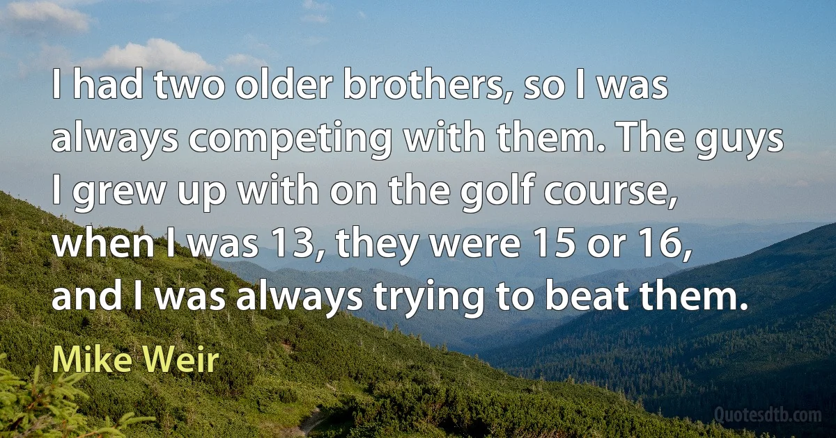 I had two older brothers, so I was always competing with them. The guys I grew up with on the golf course, when I was 13, they were 15 or 16, and I was always trying to beat them. (Mike Weir)