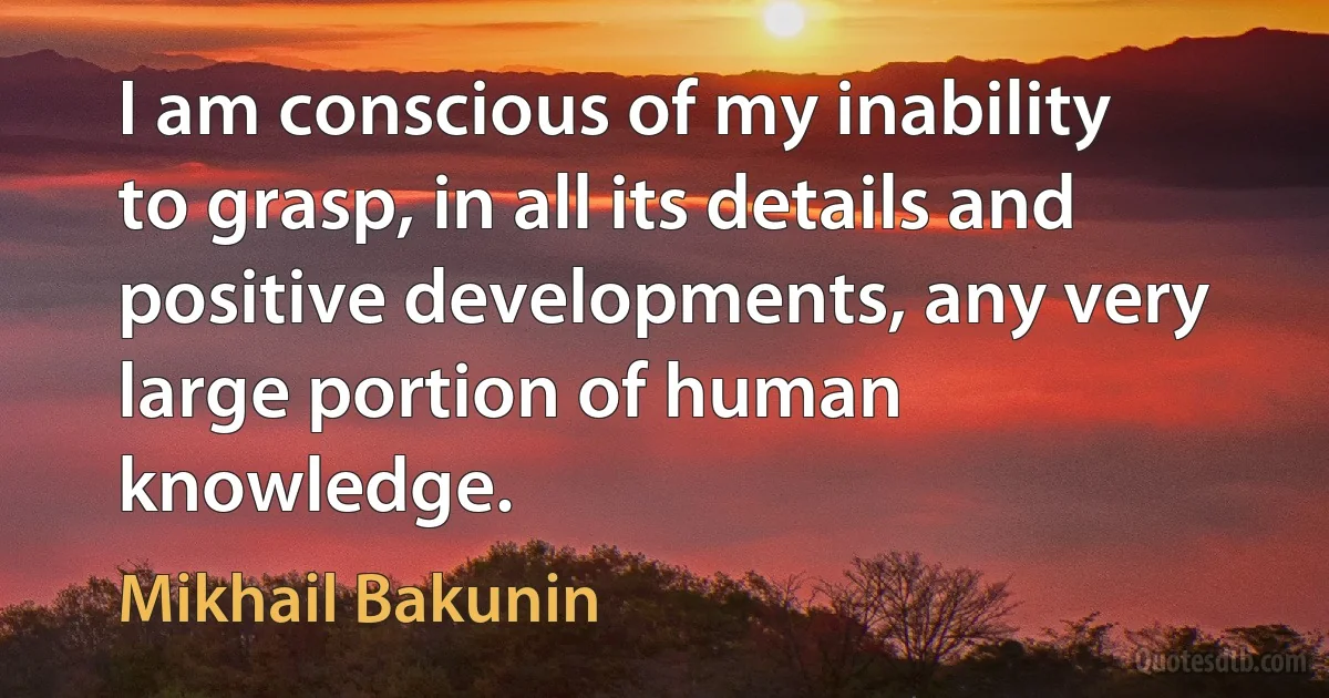 I am conscious of my inability to grasp, in all its details and positive developments, any very large portion of human knowledge. (Mikhail Bakunin)