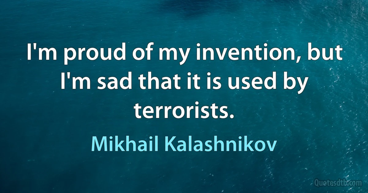 I'm proud of my invention, but I'm sad that it is used by terrorists. (Mikhail Kalashnikov)